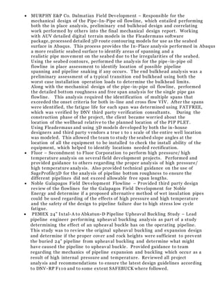  MURPHY E&P Co. Dalmatian Field Development – Responsible for the
mechanical design of the Pipe-In-Pipe oil flowline, which entailed performing
both the in place analysis, preliminary end bulkhead design and correlating
work performed by others into the final mechanical design report. Working
with AUV detailed digital terrain models in the Fleadermaus software
package, processed detailed 3D route contouring models for use as the seabed
surface in Abaqus. This process provides the In-Place analysis performed in Abaqus
a more realistic seabed surface to identify areas of spanning and a
realistic pipe movement on the seabed due to t he irregularities of the seabed.
Using the seabed contours, performed the analysis for the pipe -in-pipe oil
flowline in place assessment to identify location of possible pipeline
spanning and pipeline snaking if any occurs. The end bulkhead analysis was a
preliminary assessment of a typical transition end bulkhead using both the
worst case installation operation loads to determine the bulkhead limits.
Along with the mechanical design of the pipe-in-pipe oil flowline, performed
the detailed bottom roughness and free span analysis for the single pipe gas
flowline. This analysis required the identification of multiple spans that
exceeded the onset criteria for both in-line and cross flow VIV. After the spans
were identified, the fatigue life for each span was determined using FATFREE,
which was verified by DNV third party verification consultants. During the
construction phase of the project, the client became worried about the
location of the wellhead relative to the planned location of the PIP PLET.
Using Fleadermaus and using 3D models developed by both the in-house
designers and third party vendors a true 1 to 1 scale of the entire well location
was modeled. This allowed the team to study the seabed slope angles at the
location of all the equipment to be installed to check the install ability of the
equipment, which helped to identify locations needed rectification.
 Fluor – Secondment to Fluor Corporation to perform high pressure/ high
temperature analysis on several field development projects. Performed and
provided guidance to others regarding the proper analysis of high pressure/
high temperature analysis. Also provided technical guidance on the use of
SageProfile3D for the analysis of pipeline bottom roughness to ensure the
different pipelines did not exceed allowable free span lengths.
 Noble Galapagos Field Development Flowline – Provided third party design
review of the flowlines for the Galapagos Field Development for Noble
Energy and determine if a proposed alternative method of wet insulation pipes
could be used regarding of the effects of high pressure and high temperature
and the safety of the design to pipeline failure due to high stress low cycle
fatigue.
 PEMEX 24” Ixtal-A to Abkatun-D Pipeline Upheaval Buckling Study – Lead
pipeline engineer performing upheaval buckling analysis as part of a study
determining the effect of an upheaval buckle has on the operating pipeline.
This study was to review the original upheaval buckling and expansion design
and determine if the proper cover and rock heights were sufficient to prevent
the buried 24” pipeline from upheaval buckling and determine what might
have caused the pipeline to upheaval buckle. Provided guidance to team
regarding the mechanics of pipeline expansion and buckling which occu r as a
result of high internal pressure and temperature. Reviewed all project
analysis and recommendations to ensure the latest design guidelines according
to DNV-RP F110 and to some extent SAFEBUCK where followed.
 