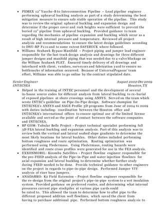  PEMEX 12” Yaxche-B to Interconnection Pipeline – Lead pipeline engineer
performing upheaval buckling analysis as part of a study determining the best
mitigation measure to ensure safe stable operation of the pipeline. This study
was to review the original upheaval buckling and expansion design and
determine if the proper cover and rock heights were sufficient to prevent the
buried 12” pipeline from upheaval buckling. Provided guidance to team
regarding the mechanics of pipeline expansion and buckling which occur as a
result of high internal pressure and temperature. Reviewed all project
analysis and recommendations to ensure the latest design guidelines according
to DNV-RP F110 and to some extent SAFEBUCK where followed.
 Williams Seahawk Bypass Manifold – Project piping and jumper lead engineer
responsible for the fast track design analysis and drawings for three different
jumper designs and manifold piping that was needed due to a valve blockage on
the William Seahawk PLET. Ensured timely delivery of all drawings and
interfaced with client, vendors, surveyors and fabrication yard to ensure no
bottlenecks of information occurred. Because of UniversalPegasus' team
effort, Williams was able to go online by the contract stipulated date.
Senior Engineer August 2002-Dec 2009
INTECSEA Houston, TX
 Helped in the training of INTEC personnel and the development of several
in-house source codes for different analysis from lateral buckling to re -burial
of exposed pipelines at shore crossings using ANSYS. Served on the team which
wrote INTEC's guideline on Pipe-In-Pipe design. Software champion for
INTECSEA's ANSYS and SAGE Profile 3D programs from June of 2004 to 2009
with duties including: coordination between the Houston office and
INTECSEA's international offices to ensure optimal use of the limited license
available and served as the point of contact between the software companies
and INTECSEA.
 BP GOM: Tubular Bells Project - Project technical specialist performing full
3D FEA lateral buckling and expansion analysis. Part of this analysis was to
review both the vertical and lateral seabed slope gradients to determine the
most likely locations for lateral buckles. Other duties included performing
bottom roughness and route optimization. Routing optimization was
performed using Fledermaus. Using Fledermaus, routing hazards were
identified and route cross profiles were generated for use in the FEA analysis.
 EXXONMOBIL: Kizomba Satellites - Project flowline engineer responsible for
the pre-FEED analysis of the Pipe-in-Pipe and water injection flowlines for
axial expansion and lateral buckling to determine whether further study
during FEED needed to be done. Provide technical guidance to other engineers
on the project in regards to pipe-in-pipe design. Performed Jumper VIV
analysis of riser base jumpers.
 ANADARKO: K2 Field Extension - Project flowline engineer responsible for
the re-design from the original project's pipe-in-pipe system to a wet insulation
system. Provided guidance on preferred routes, and determining what internal
pressures current pipe stockpiles at various pipe yards could
be rated to. This allowed the team to determine how to allot pipe to the
different proposed addition well flowlines, which saved the client from
having to purchase additional pipe. Performed bottom roughness analy sis to
 