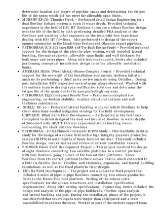 determine location and length of pipeline spans and determining the fatigue
life of the spans which did not meet the allowable span limits .
 MURPHY EP CO: Thunder Hawk – Performed detail design Engineering for a
dual flowline tieback system in 6000 ft water depth. Provided technical
experience in the field of HP/ HT flowlines to ensure a robust flowline design
over the life of the field by both performing detailed FEA analysis of the
flowlines and assisting other engineers on the team with less experience
dealing with HP/ HT flowlines. Also performed the design of the export
jumper connection to the Mardi Gras Proteus and Okeanos export pipelines.
 PETROBRAS: (U.S.) Canapu ESS-138 Tie-Back Design Study – Provided technical
support for the design of the pipe–in–pipe system, which included lateral
buckling, thermal expansion, allowable span limits and wall thickness for
both inner and outer pipes. Along with technical support, duties also included
performing conceptual installation design to define allowable installation
limits.
 AMERADA HESS: (West Africa) Okume Complex Project – Provided technical
support for the oversight of the installation contractors laydown initiation
analysis by performing a third party review analysis using Orcaflex. During
post installation ROV inspection several spans where observed. Worked with
the onshore team to develop span rectification solutions and determine the
fatigue life of the spans due to the unexpected high currents.
 PETROBRAS: P55 Conceptual Bundle Tow – Performed conceptual tow
engineering, on-bottom stability, in-place structural analysis and wall
thickness calculations.
 SHELL: BC-10 – Performed lateral buckling study for infield flowlines to help
client determine needed mitigation strategy for the field development.
CHEVRON: Blind Faith Field Development – Participated in the fast track
conceptual to detail design of the dual wet insulated flowline in water depths
of 7000-feet with HP/HT thermal expansion/lateral buckling issues
surrounding the short distance flowlines.
 PETROBRAS: - (U.S.) Chinook to Cascade HIPPS Study – This feasibility desktop
study for the design of a subsea field with a high integrity pressure protection
system (HIPPS) in water depths of 8900-feet to 8100-feet. This study included
flowline design, cost estimates and review of current installation vessels.
 PIONEER Olowi Field Development Project – This project involved the design
of eight flowlines connecting two satellite platforms to a control platform
with four flowlines going to each of the two satellite platforms. Three
flowlines from the control platform to three subsea PLETs, which connected to
a FSO via flexible risers. Flowline wall thickness, expansion, and lateral buckling
calculations as well as the fixed platform riser designs.
 ENI: K2 Field Development – The project was a subsea tie-back project that
included 6 miles of pipe-in-pipe flowlines connecting two subsea production
fields to the Marco Polo host platform. Writing of the subsea valve
specifications for the subsea structures and installation specification
requirements. Along with writing specifications, engineering duties included the
design and analysis of the pipe-in-pipe bulkheads, flowline span analysis
and lateral buckling analysis. During the installat ion phase of the project, it
was observed that several spans were longer than anticipated and a team
wasmobilized to address the issue. Worked as part of the onshore support team
 