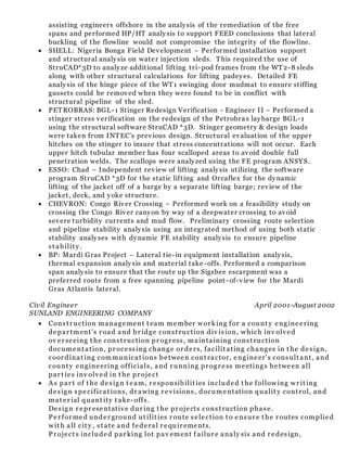 assisting engineers offshore in the analysis of the remediation of the free
spans and performed HP/HT analysis to support FEED conclusions that lateral
buckling of the flowline would not compromise the integrity of the flowline.
 SHELL: Nigeria Bonga Field Development – Performed installation support
and structural analysis on water injection sleds. This required the use of
StruCAD*3D to analyze additional lifting tri-pod frames from the WT2-8 sleds
along with other structural calculations for lifting padeyes. Detailed FE
analysis of the hinge piece of the WT1 swinging door mudmat to ensure stiffing
gussets could be removed when they were found to be in conflict with
structural pipeline of the sled.
 PETROBRAS: BGL-1 Stinger Redesign Verification - Engineer II – Performed a
stinger stress verification on the redesign of the Petrobra s laybarge BGL-1
using the structural software StruCAD *3D. Stinger geometry & design loads
were taken from INTEC's previous design. Structural evaluation of the upper
hitches on the stinger to insure that stress concentrations will not occur. Each
upper hitch tubular member has four scalloped areas to avoid double full
penetration welds. The scallops were analyzed using the FE program ANSYS.
 ESSO: Chad – Independent review of lifting analysis utilizing the software
program StruCAD *3D for the static lifting and Orcaflex for the dynamic
lifting of the jacket off of a barge by a separate lifting barge; review of the
jacket, deck, and yoke structure.
 CHEVRON: Congo River Crossing – Performed work on a feasibility study on
crossing the Congo River canyon by way of a deepwater crossing to avoid
severe turbidity currents and mud flow. Preliminary crossing route selection
and pipeline stability analysis using an integrated method of using both static
stability analyses with dynamic FE stability analysis to ensure pipeline
st abilit y.
 BP: Mardi Gras Project – Lateral tie-in equipment installation analysis,
thermal expansion analysis and material take -offs. Performed a comparison
span analysis to ensure that the route up the Sigsbee escarpment was a
preferred route from a free spanning pipeline point -of-view for the Mardi
Gras Atlantis lateral.
Civil Engineer April 2001-August 2002
SUNLAND ENGINEERING COMPANY
 Const r uction management t eam member wor king for a count y engineering
depar tment's r oad and br idge const ruction div ision, which inv olved
ov er seeing t he const ruction pr ogr ess, maintaining const ruction
document ation, pr ocessing change or ders, facilit ating changes in t he design,
coor dinat ing communicat ions between cont ractor, engineer's consult ant, and
count y engineering officials, and r unning pr ogr ess meetings between all
par t ies inv olved in t he pr oject
 As par t of t he design t eam, r esponsibilit ies included t he following wr it ing
design specificat ions, dr awing r evisions, documentation qualit y cont rol, and
mat er ial quant ity t ake-offs.
Design r epr esentative dur ing t he pr ojects const ruction phase.
Per for med under ground ut ilit ies r oute selection t o ensur e t he r outes complied
wit h all cit y , st ate and federal r equir ements.
Pr oject s included par king lot pav ement f ailur e analy sis and r edesign,
 