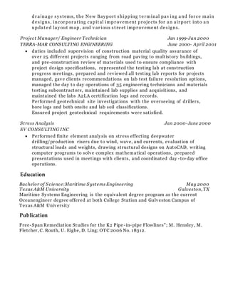 dr ainage systems, t he New Bayport shipping t erminal pav ing and for ce main
designs, incor por ating capit al impr ovement pr ojects for an air por t int o an
updat ed layout map, and v ar ious st reet impr ovement designs.
Project Manager/ Engineer Technician Jan 1999-Jan 2000
TERRA-MAR CONSULTING ENGINEERING June 2000- April 2001
 duties included supervision of construction material quality assurance of
over 25 different projects ranging from road paving to multistory buildings,
and pre-construction review of materials used to ensure compliance with
project design specifications, represented the testing lab at construction
progress meetings, prepared and reviewed all testing lab reports for projects
managed, gave clients recommendations on lab test failure resolution options,
managed the day to day operations of 35 engineering technicians and materials
testing subcontractors, maintained lab supplies and acquisitions, and
maintained the labs A2LA certification logs and records.
Performed geotechnical site investigations with the overseeing of drillers,
bore logs and both onsite and lab soil classifications.
Ensured project geotechnical requirements were satisfied.
Stress Analysis Jan 2000-June 2000
EV CONSULTING INC
 Performed finite element analysis on stress effecting deepwater
drilling/production risers due to wind, wave, and currents, evaluation of
structural loads and weights, drawing structural designs on AutoCAD, writing
computer programs to solve complex mathematical operations, prepared
presentations used in meetings with clients, and coordinated day -to-day office
operations.
Education
Bachelor of Science:Maritime Systems Engineering May 2000
Texas A&M University Galveston, TX
Maritime Systems Engineering is the equivalent degree program as the current
Oceanengineer degree offered at both College Station and Galveston Campus of
Texas A&M University
Publication
Free-Span Remediation Studies for the K2 Pipe-in-pipe Flowlines"; M. Hensley, M.
Fletcher, C. Routh, U. Eigbe, D. Ling; OTC 2006 No. 18312.
 