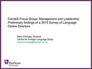 ∂
CercleS Focus Group: Management and Leadership:
Preliminary findings of a 2015 Survey of Language
Centre Directors
Mark Critchley, Director
Centre for Foreign Language Study
mark.critchley@durham.ac.uk
 