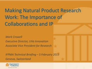 Making Natural Product Research
Work: The Importance of
Collaborations and IP

Mark Crowell
Executive Director, UVa Innovation
Associate Vice President for Research

IFPMA Technical Briefing – 5 February 2013
Geneva, Switzerland
 