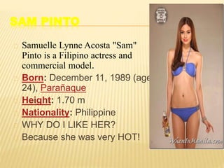 SAM PINTO
Samuelle Lynne Acosta "Sam"
Pinto is a Filipino actress and
commercial model.
Born: December 11, 1989 (age
24), Parañaque
Height: 1.70 m
Nationality: Philippine
WHY DO I LIKE HER?
Because she was very HOT!
 