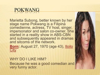 POKWANG
Marietta Subong, better known by her
stage name Pokwang is a Filipina
comedienne, actress, TV host, singer,
impersonator and salon co-owner. She
started in a reality show in ABS-CBN
and subsequently appeared in dramas
and sitcoms of the network.
Born: August 27, 1970 (age 43), Iloilo
City
WHY DO I LIKE HIM?
Because he was a good comedian and
very funny actor.
 