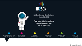 MESSAGES D’ACCUEIL
TÉLÉPHONIQUE
AFFICHAGE
DYNAMIQUE
RADIO
D’ENSEIGNE
MARKETING
OLFACTIF
MARKETING
DIRECT
IDENTITÉ
SONORE
www.id2son.fr
95 Boulevard des Belges
69006 LYON
Pour plus d’informations
contactez nous au :
04 81 91 93 60
 