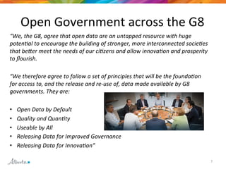 7 
Open 
Government 
across 
the 
G8 
“We, 
the 
G8, 
agree 
that 
open 
data 
are 
an 
untapped 
resource 
with 
huge 
poten/al 
to 
encourage 
the 
building 
of 
stronger, 
more 
interconnected 
socie/es 
that 
beAer 
meet 
the 
needs 
of 
our 
ci/zens 
and 
allow 
innova/on 
and 
prosperity 
to 
flourish. 
“We 
therefore 
agree 
to 
follow 
a 
set 
of 
principles 
that 
will 
be 
the 
founda/on 
for 
access 
to, 
and 
the 
release 
and 
re-­‐use 
of, 
data 
made 
available 
by 
G8 
governments. 
They 
are: 
• Open 
Data 
by 
Default 
• Quality 
and 
Quan/ty 
• Useable 
by 
All 
• Releasing 
Data 
for 
Improved 
Governance 
• Releasing 
Data 
for 
Innova/on” 
 