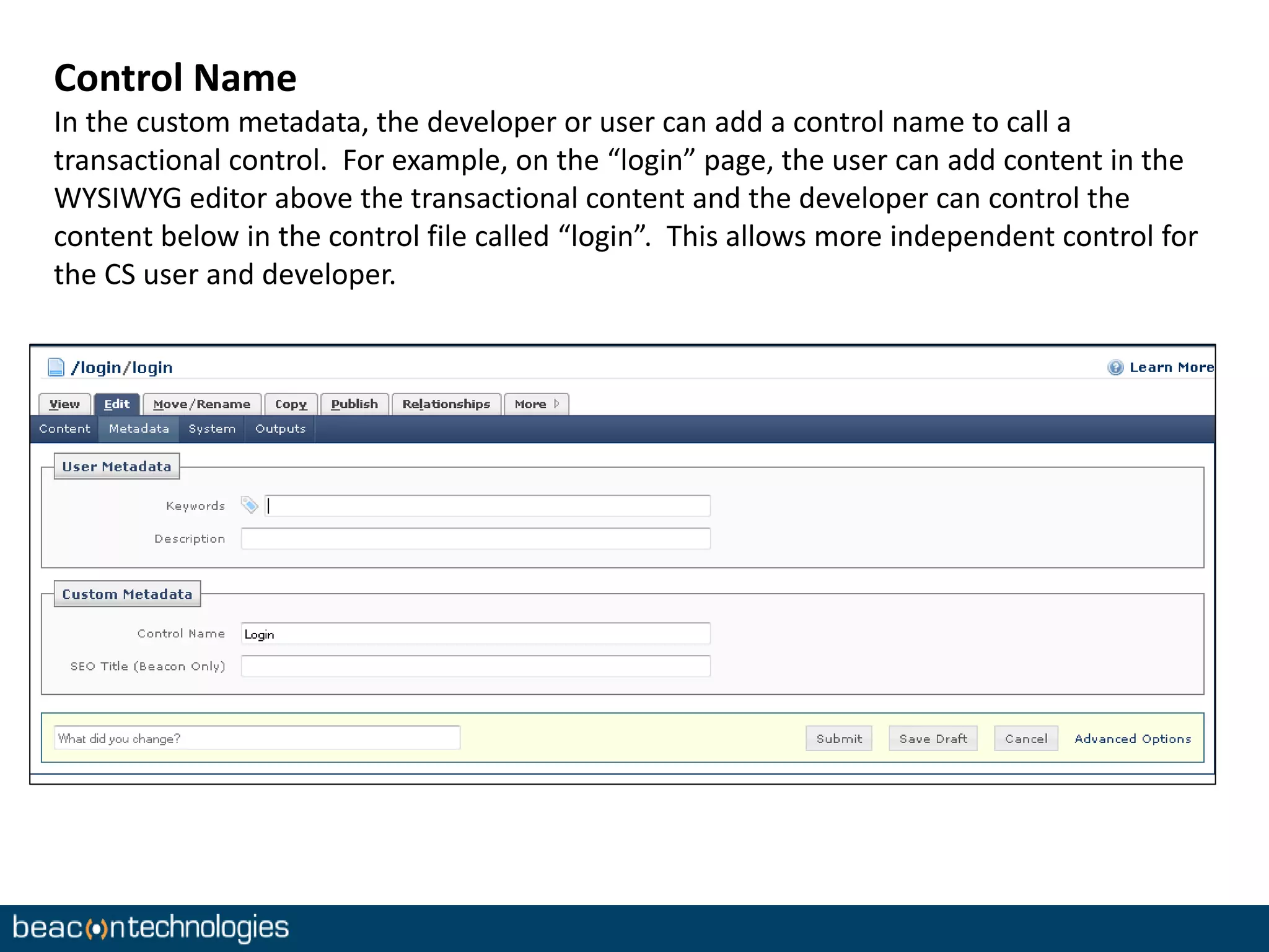 Control Name 
In the custom metadata, the developer or user can add a control name to call a 
transactional control. For example, on the “login” page, the user can add content in the 
WYSIWYG editor above the transactional content and the developer can control the 
content below in the control file called “login”. This allows more independent control for 
the CS user and developer. 
 