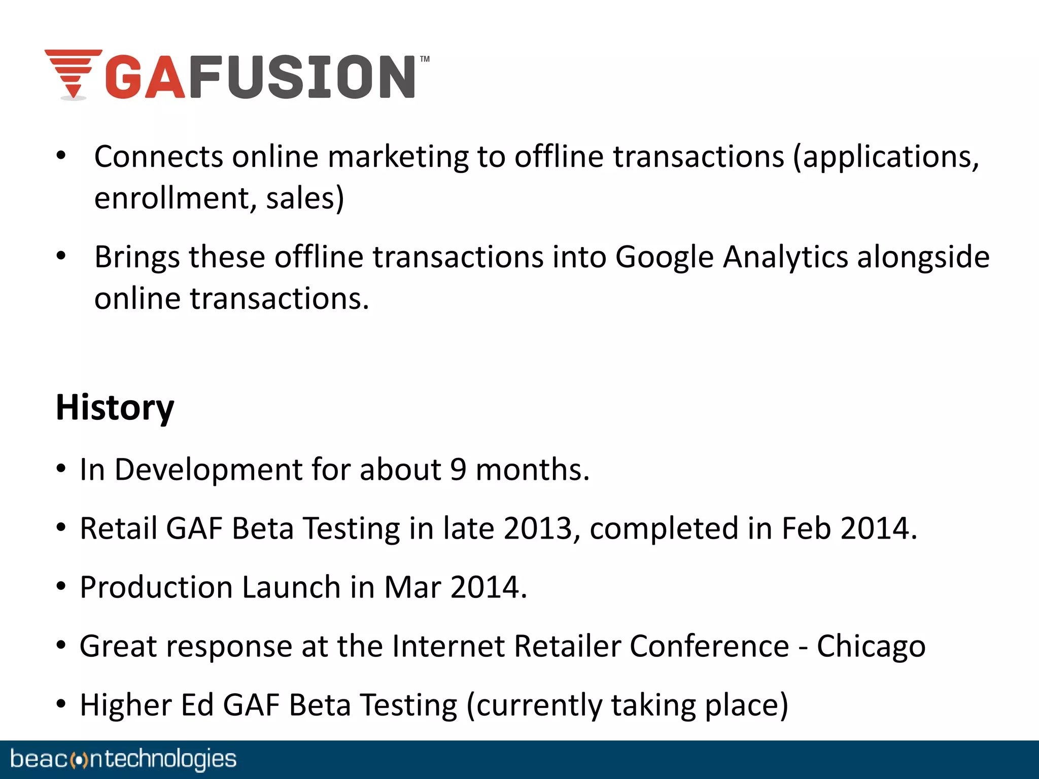 • Connects online marketing to offline transactions (applications, 
enrollment, sales) 
• Brings these offline transactions into Google Analytics alongside 
online transactions. 
History 
• In Development for about 9 months. 
• Retail GAF Beta Testing in late 2013, completed in Feb 2014. 
• Production Launch in Mar 2014. 
• Great response at the Internet Retailer Conference - Chicago 
• Higher Ed GAF Beta Testing (currently taking place) 
 