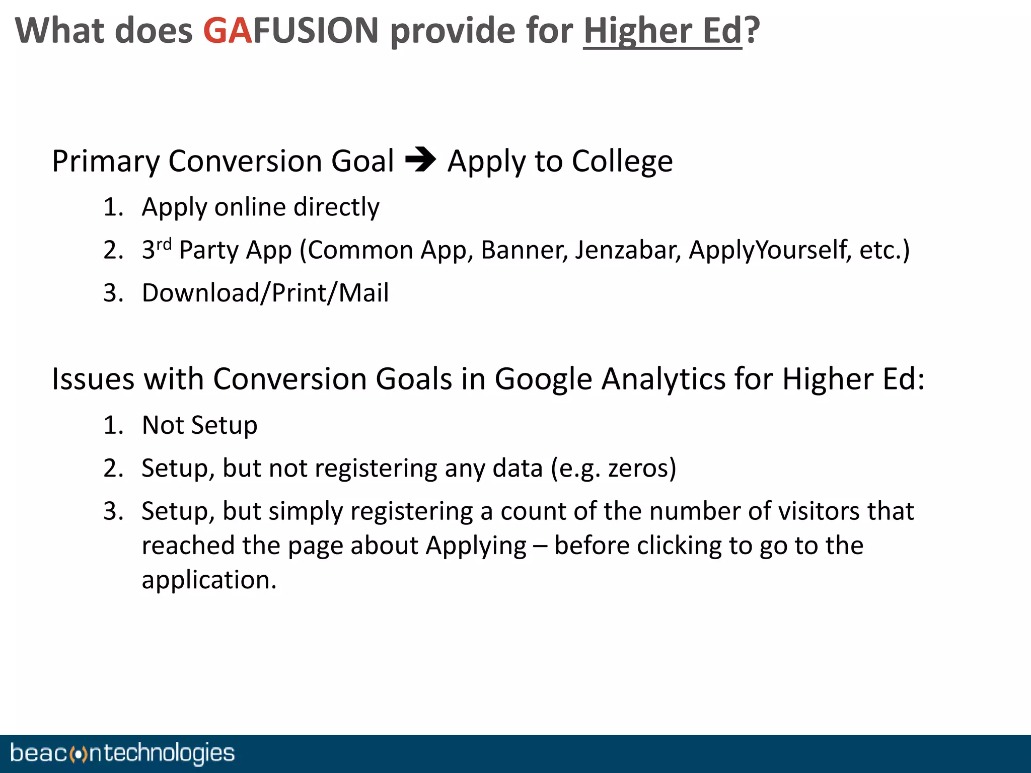 What does GAFUSION provide for Higher Ed? 
Primary Conversion Goal  Apply to College 
1. Apply online directly 
2. 3rd Party App (Common App, Banner, Jenzabar, ApplyYourself, etc.) 
3. Download/Print/Mail 
Issues with Conversion Goals in Google Analytics for Higher Ed: 
1. Not Setup 
2. Setup, but not registering any data (e.g. zeros) 
3. Setup, but simply registering a count of the number of visitors that 
reached the page about Applying – before clicking to go to the 
application. 
 