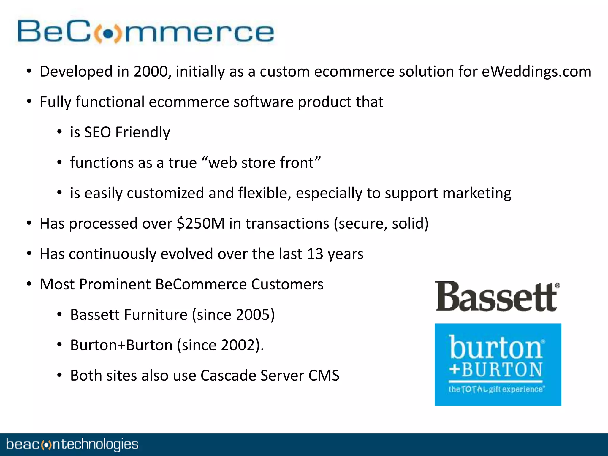 • Developed in 2000, initially as a custom ecommerce solution for eWeddings.com 
• Fully functional ecommerce software product that 
• is SEO Friendly 
• functions as a true “web store front” 
• is easily customized and flexible, especially to support marketing 
• Has processed over $250M in transactions (secure, solid) 
• Has continuously evolved over the last 13 years 
• Most Prominent BeCommerce Customers 
• Bassett Furniture (since 2005) 
• Burton+Burton (since 2002). 
• Both sites also use Cascade Server CMS 
 