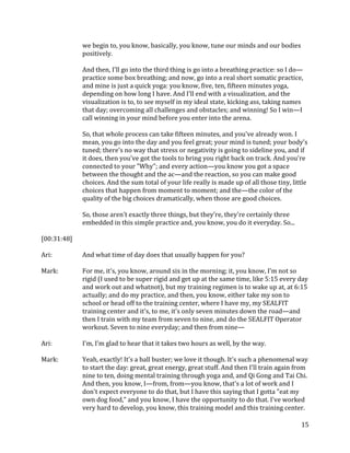 15
we begin to, you know, basically, you know, tune our minds and our bodies
positively.
And then, I'll go into the third thing is go into a breathing practice: so I do—
practice some box breathing; and now, go into a real short somatic practice,
and mine is just a quick yoga: you know, five, ten, fifteen minutes yoga,
depending on how long I have. And I'll end with a visualization, and the
visualization is to, to see myself in my ideal state, kicking ass, taking names
that day; overcoming all challenges and obstacles; and winning! So I win—I
call winning in your mind before you enter into the arena.
So, that whole process can take fifteen minutes, and you've already won. I
mean, you go into the day and you feel great; your mind is tuned; your body's
tuned; there's no way that stress or negativity is going to sideline you, and if
it does, then you've got the tools to bring you right back on track. And you're
connected to your "Why"; and every action—you know you got a space
between the thought and the ac—and the reaction, so you can make good
choices. And the sum total of your life really is made up of all those tiny, little
choices that happen from moment to moment; and the—the color of the
quality of the big choices dramatically, when those are good choices.
So, those aren't exactly three things, but they're, they're certainly three
embedded in this simple practice and, you know, you do it everyday. So...
[00:31:48]
Ari: And what time of day does that usually happen for you?
Mark: For me, it's, you know, around six in the morning; it, you know, I'm not so
rigid (I used to be super rigid and get up at the same time, like 5:15 every day
and work out and whatnot), but my training regimen is to wake up at, at 6:15
actually; and do my practice, and then, you know, either take my son to
school or head off to the training center, where I have my, my SEALFIT
training center and it's, to me, it's only seven minutes down the road—and
then I train with my team from seven to nine, and do the SEALFIT Operator
workout. Seven to nine everyday; and then from nine—
Ari: I'm, I'm glad to hear that it takes two hours as well, by the way.
Mark: Yeah, exactly! It's a ball buster; we love it though. It's such a phenomenal way
to start the day: great, great energy, great stuff. And then I'll train again from
nine to ten, doing mental training through yoga and, and Qi Gong and Tai Chi.
And then, you know, I—from, from—you know, that's a lot of work and I
don't expect everyone to do that, but I have this saying that I gotta "eat my
own dog food," and you know, I have the opportunity to do that. I've worked
very hard to develop, you know, this training model and this training center.
 