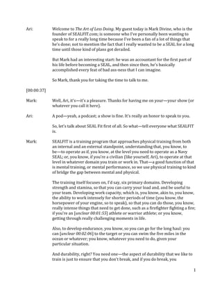 1
Ari: Welcome to The Art of Less Doing. My guest today is Mark Divine, who is the
founder of SEALFIT.com; is someone who I've personally been wanting to
speak to for a really long time because I've been a fan of a lot of things that
he's done; not to mention the fact that I really wanted to be a SEAL for a long
time until those kind of plans got derailed.
But Mark had an interesting start: he was an accountant for the first part of
his life before becoming a SEAL, and then since then, he's basically
accomplished every feat of bad ass-ness that I can imagine.
So Mark, thank you for taking the time to talk to me.
[00:00:37]
Mark: Well, Ari, it's—it's a pleasure. Thanks for having me on your—your show (or
whatever you call it here).
Ari: A pod—yeah, a podcast; a show is fine. It's really an honor to speak to you.
So, let's talk about SEAL Fit first of all. So what—tell everyone what SEALFIT
is.
Mark: SEALFIT is a training program that approaches physical training from both
an internal and an external standpoint, understanding that, you know, to
be—to operate as if, you know, at the level you need to operate as a Navy
SEAL; or, you know, if you're a civilian (like yourself, Ari), to operate at that
level in whatever domain you train or work in. That—a good function of that
is mental training, or mental performance, so we use physical training to kind
of bridge the gap between mental and physical.
The training itself focuses on, I'd say, six primary domains. Developing
strength and stamina, so that you can carry your load and, and be useful to
your team. Developing work capacity, which is, you know, akin to, you know,
the ability to work intensely for shorter periods of time (you know, the
horsepower of your engine, so to speak), so that you can do those, you know,
really intense things that need to get done, such as a firefighter fighting a fire;
if you're an [unclear 00:01:55] athlete or warrior athlete; or you know,
getting through really challenging moments in life.
Also, to develop endurance, you know, so you can go for the long haul: you
can [unclear 00:02:06] to the target or you can swim the five miles in the
ocean or whatever; you know, whatever you need to do, given your
particular situation.
And durability, right? You need one—the aspect of durability that we like to
train is just to ensure that you don't break, and if you do break, you
 