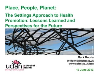 Place, People, Planet:
The Settings Approach to Health
Promotion: Lessons Learned and
Perspectives for the Future
17 June 2013
Mark Dooris
mtdooris@uclan.ac.uk
www.uclan.ac.uk/hsu
©MarkDooris
 