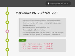 Markdown がアツい
Markdown のここがうれしい！
[id]: http://example.com/ "title属性"
[id]: http://example.com/ 'title属性'
[id]: http://example.com/ (title属性)
.md
・Square brackets containing the link identiﬁer (optionally
indented from the left margin using up to three spaces);
・followed by a colon;
・followed by one or more spaces (or tabs);
・followed by the URL for the link;
・optionally followed by a title attribute for the link, enclosed
in double or single quotes, or enclosed in > parentheses.
 