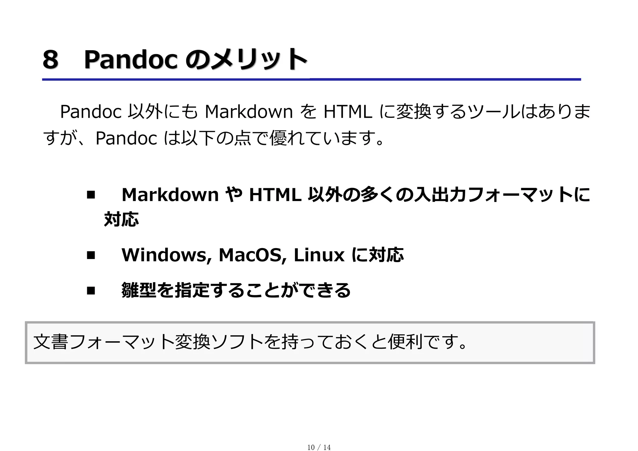 Pandoc 以外にも Markdown を HTML に変換するツールはありま
すが、Pandoc は以下の点で優れています。
Markdown や HTML 以外の多くの⼊出⼒フォーマットに
対応
Windows, MacOS, Linux に対応
雛型を指定することができる
⽂書フォーマット変換ソフトを持っておくと便利です。
10 / 14
 