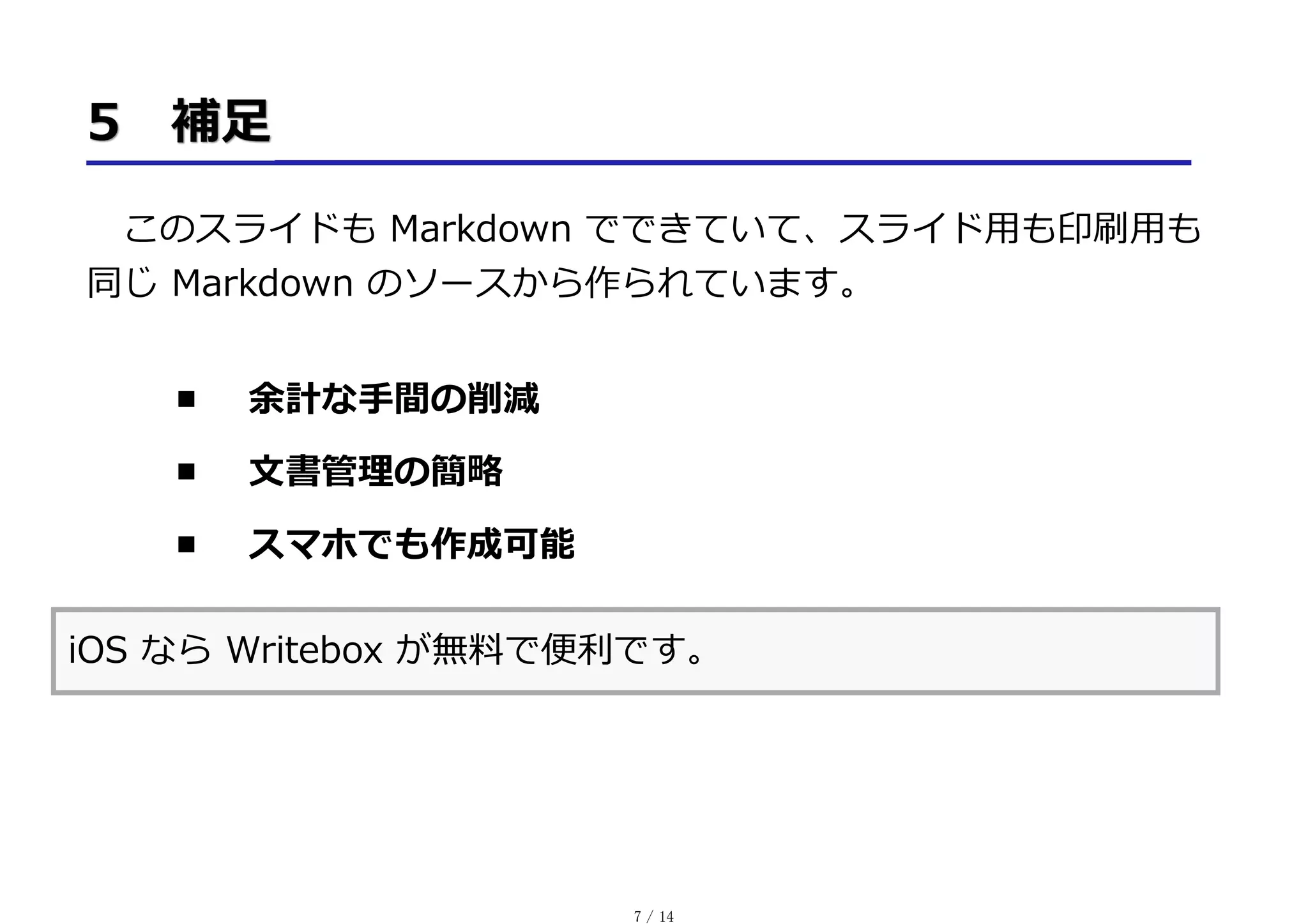 このスライドも Markdown でできていて、スライド⽤も印刷⽤も
同じ Markdown のソースから作られています。
余計な⼿間の削減
⽂書管理の簡略
スマホでも作成可能
iOS なら Writebox が無料で便利です。
7 / 14
 