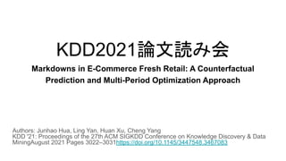 KDD2021論文読み会
Markdowns in E-Commerce Fresh Retail: A Counterfactual
Prediction and Multi-Period Optimization Approach
Authors: Junhao Hua, Ling Yan, Huan Xu, Cheng Yang
KDD '21: Proceedings of the 27th ACM SIGKDD Conference on Knowledge Discovery & Data
MiningAugust 2021 Pages 3022–3031https://doi.org/10.1145/3447548.3467083
 