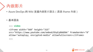 內嵌影片
• Azure DevOps 的 Wiki 支援內嵌影片語法（透過 iframe 內嵌）
• 基本語法
::: video
<iframe width="560" height="315"
src="https://www.youtube.com/embed/OtqFyBA6Dbk" frameborder="0"
allow="autoplay; encrypted-media" allowfullscreen></iframe>
:::
16
 