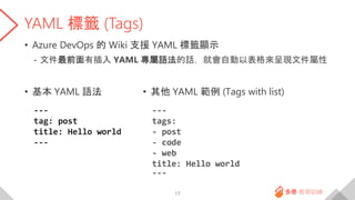 YAML 標籤 (Tags)
• Azure DevOps 的 Wiki 支援 YAML 標籤顯示
- 文件最前面有插入 YAML 專屬語法的話，就會自動以表格來呈現文件屬性
• 基本 YAML 語法
---
tag: post
title: Hello world
---
17
• 其他 YAML 範例 (Tags with list)
---
tags:
- post
- code
- web
title: Hello world
---
 