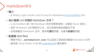 markdownlint
• 簡介
- A Node.js style checker and lint tool for Markdown/CommonMark files.
• 為什麼要 Lint 你寫的 Markdown 文件？
- CommonMark 是一份 Markdown 的共同標準規格（主要給 Parser 用的）
- 由於 Markdown 主打彈性好上手，所以對使用者的規範並不多
- 沒有規範的 Markdown 文件，會有可讀性問題，也會有維護性問題
• 點檔案 (dot files)
- 專案中加入 .markdownlint.json 可以設定工具該如何驗證 Markdown 文件
- 請安裝 Visual Studio Code 的 markdownlint 擴充套件
22
 