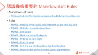 認識幾條重要的 MarkdownLint Rules
• MarkdownLint Rules
- https://github.com/DavidAnson/markdownlint/blob/main/doc/Rules.md
• Rules
- MD001 - Heading levels should only increment by one level at a time
- MD012 - Multiple consecutive blank lines
- MD013 - Line length
- MD028 - Blank line inside blockquote
- MD029 - Ordered list item prefix
- MD034 - Bare URL used
- MD041 - First line in a file should be a top-level heading
- MD044 - Proper names should have the correct capitalization
23
 