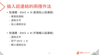 插入超連結的兩種作法
• 快速鍵：Ctrl + V (直接貼上超連結)
- 複製超連結
- 選取文字
- 貼上連結位址
• 快速鍵：Ctrl + K (手動輸入超連結)
- 選取文字
- 按下 Ctrl + K
- 輸入連結位址
27
 