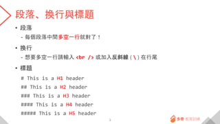 段落、換行與標題
• 段落
- 每個段落中間多空一行就對了！
• 換行
- 想要多空一行請輸入 <br /> 或加入反斜線 (  ) 在行尾
• 標題
# This is a H1 header
## This is a H2 header
### This is a H3 header
#### This is a H4 header
##### This is a H5 header
3
 