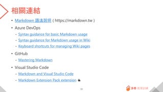 相關連結
• Markdown 語法說明 ( https://markdown.tw )
• Azure DevOps
- Syntax guidance for basic Markdown usage
- Syntax guidance for Markdown usage in Wiki
- Keyboard shortcuts for managing Wiki pages
• GitHub
- Mastering Markdown
• Visual Studio Code
- Markdown and Visual Studio Code
- Markdown Extension Pack extension 👍
30
 