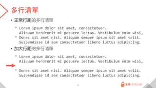 多行清單
• 正常行距的多行清單
* Lorem ipsum dolor sit amet, consectetuer.
Aliquam hendrerit mi posuere lectus. Vestibulum enim wisi,
* Donec sit amet nisl. Aliquam semper ipsum sit amet velit.
Suspendisse id sem consectetuer libero luctus adipiscing.
• 加大行距的多行清單
* Lorem ipsum dolor sit amet, consectetuer.
Aliquam hendrerit mi posuere lectus. Vestibulum enim wisi,
* Donec sit amet nisl. Aliquam semper ipsum sit amet velit.
Suspendisse id sem consectetuer libero luctus adipiscing.
5
 