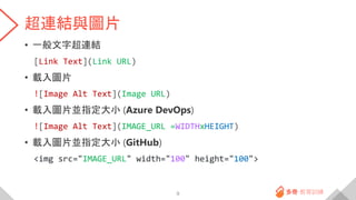 超連結與圖片
• 一般文字超連結
[Link Text](Link URL)
• 載入圖片
![Image Alt Text](Image URL)
• 載入圖片並指定大小 (Azure DevOps)
![Image Alt Text](IMAGE_URL =WIDTHxHEIGHT)
• 載入圖片並指定大小 (GitHub)
<img src="IMAGE_URL" width="100" height="100">
9
 