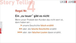 Story Telling
     Regel Nr.  4
     Ein „zu teuer“ gibt es nicht
     Wenn unser Produkt den Kunden das nicht wert ist,
     dann haben wir…
          > unsere Geschichte falsch erzählt
        >> oder: die falsche Geschichte erzählt
       >>> oder: den falschen Leuten davon erzählt.
 