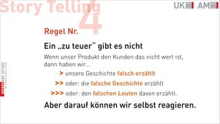 Story Telling
     Regel Nr.  4
     Ein „zu teuer“ gibt es nicht
     Wenn unser Produkt den Kunden das nicht wert ist,
     dann haben wir…
          > unsere Geschichte falsch erzählt
       >> oder: die falsche Geschichte erzählt
      >>> oder: den falschen Leuten davon erzählt.
     Aber darauf können wir selbst reagieren.
 