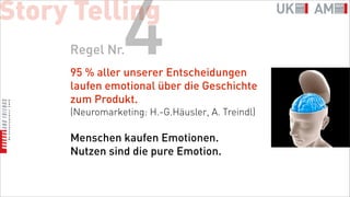 Story Telling
     Regel Nr.  4
     95 % aller unserer Entscheidungen
     laufen emotional über die Geschichte
     zum Produkt.
     (Neuromarketing: H.-G.Häusler, A. Treindl)

     Menschen kaufen Emotionen.
     Nutzen sind die pure Emotion.
 