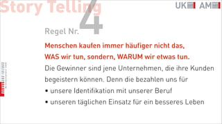 Story Telling
     Regel Nr. 4
     Menschen kaufen immer häufiger nicht das,
     WAS wir tun, sondern, WARUM wir etwas tun.
     Die Gewinner sind jene Unternehmen, die ihre Kunden
     begeistern können. Denn die bezahlen uns für
     • unsere Identifikation mit unserer Beruf
     • unseren täglichen Einsatz für ein besseres Leben
 
