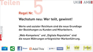 Teilen
     Regel Nr.  5
     Wachstum neu: Wer teilt, gewinnt!

     Werte und sozialer Reichtum sind die neue Grundlage
     der Beziehungen zu Kunden und Mitarbeitern.

     „Web-Kompetenz“ und „Digitale Reputation“ sind
     die neuen Währungen erfolgreicher Markenführung.
 