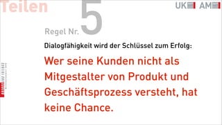 Teilen
     Regel Nr. 5
     Dialogfähigkeit wird der Schlüssel zum Erfolg:

     Wer seine Kunden nicht als
     Mitgestalter von Produkt und
     Geschäftsprozess versteht, hat
     keine Chance.
 