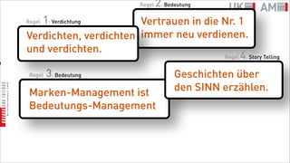 Regel   2: Bedeutung
       1: Verdichtung
    Regel                  Vertrauen in die Nr. 1
    Verdichten, verdichten immer neu verdienen.
    und verdichten.
                                            Regel 4: Story Telling
n

     Regel   3: Bedeutung                    Geschichten über
     Marken-Management ist                   den SINN erzählen.
     Bedeutungs-Management
 