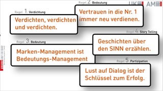 Regel   2: Bedeutung
       1: Verdichtung
    Regel                  Vertrauen in die Nr. 1
    Verdichten, verdichten immer neu verdienen.
    und verdichten.
                                            Regel 4: Story Telling
n

     Regel   3: Bedeutung                    Geschichten über
     Marken-Management ist                   den SINN erzählen.
     Bedeutungs-Management                            Regel   5: Partizipation
                                   Lust auf Dialog ist der
                                   Schlüssel zum Erfolg.
 