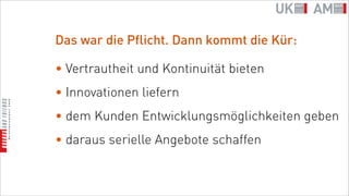 Das war die Pflicht. Dann kommt die Kür:

• Vertrautheit und Kontinuität bieten
• Innovationen liefern
• dem Kunden Entwicklungsmöglichkeiten geben
• daraus serielle Angebote schaffen
 