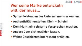Wer seine Marke entwickeln
will, der muss...
• Spitzenleistungen des Unternehmens erkennen.
• Authentizität herstellen. (Sein = Schein)
• Dem Markt ein relevante Versprechen machen.
• Andere über sich erzählen lassen.
• Wahre Geschichten interessant erzählen.
 