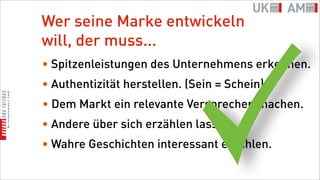 Wer seine Marke entwickeln
will, der muss...
• Spitzenleistungen des Unternehmens erkennen.
• Authentizität herstellen. (Sein = Schein)
• Dem Markt ein relevante Versprechen machen.
• Andere über sich erzählen lassen.
• Wahre Geschichten interessant erzählen.
 