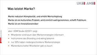 Was leistet Marke?

Marke reduziert Komplexität, und erhöht Wertschöpfung
Marke ist ein kulturelles Produkt, wird sinnlich wahrgenommen, schafft Publikum
Marke ist ein Innovationstreiber
_________________________________________________________________________
aber: OGM Studie 02/2011 zeigt:
• Mitarbeiter sind kaum über Markenstrategien informiert
• Instrumente des Branding sind wenig bekannt
• nur 50% haben niedergeschriebene Markenstrategie
• Markenbotschafter Mitarbeiter gibt es kaum
 