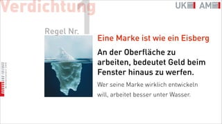 Verdichtung
            1
     Regel Nr.
                 Eine Marke ist wie ein Eisberg
                 An der Oberfläche zu
                 arbeiten, bedeutet Geld beim
                 Fenster hinaus zu werfen.
                 Wer seine Marke wirklich entwickeln
                 will, arbeitet besser unter Wasser.
 