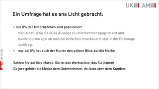 Ein Umfrage hat es ans Licht gebracht:

• nur 8% der Unternehmen sind positioniert
  man erhält etwa die selbe Aussage zu Unternehmensgegenstand und
  Kundennutzen egal ob man bei einfachen mitarbeitern oder in der Chefetage
  nachfragt.
• nur bei 5% hat auch der Kunde den selben Blick auf die Marke


Setzen Sie auf Ihre Marke. Sie ist das Wertvollste, das Sie haben!
De jure gehört die Marke dem Unternehmen, de facto aber dem Kunden.
 