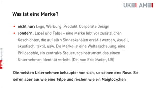 Was ist eine Marke?

• nicht nur: Logo, Werbung, Produkt, Corporate Design
• sondern: Label und Fabel – eine Marke lebt von zusätzlichen
  Geschichten, die auf allen Sinneskanälen erzählt werden, visuell,
  akustisch, taktil, usw. Die Marke ist eine Weltanschauung, eine
  Philosophie, ein zentrales Steuerungsinstrument das einem
  Unternehmen Identität verleiht (Def. von Eric Mader, US)


Die meisten Unternehmen behaupten von sich, sie seinen eine Rose. Sie
sehen aber aus wie eine Tulpe und riechen wie ein Maiglöckchen
 