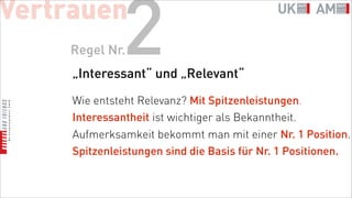 Vertrauen
    Regel Nr.  2
     „Interessant“ und „Relevant“

     Wie entsteht Relevanz? Mit Spitzenleistungen.
     Interessantheit ist wichtiger als Bekanntheit.
     Aufmerksamkeit bekommt man mit einer Nr. 1 Position.
     Spitzenleistungen sind die Basis für Nr. 1 Positionen.
 