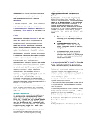 La publicidad es una técnica de comunicación comercial que
intenta incrementar el consumo de un producto o servicio a
través de los medios de comunicación y de técnicas
de propaganda.
A través de la investigación, el análisis y estudio de numerosas
disciplinas, tales como la psicología, la neuroeconomía,
la sociología, laantropología, la estadística, y la economía, que
son halladas en el estudio de mercado, se podrá, desde el punto
de vista del vendedor, desarrollar un mensaje adecuado para
el público.
La propaganda es una forma de comunicación que tiene como
objetivo influir en la actitud de una comunidad respecto de
alguna causa o posición, presentando solamente un lado o
aspecto de un argumento. La propaganda es usualmente
repetida y difundida en una amplia variedad de medios con el fin
de obtener el resultado deseado en la actitud de la audiencia.
De modo opuesto al suministro de información libre e imparcial,
la propaganda, en su sentido más básico, presenta información
parcial o sesgada para influir una audiencia. Con frecuencia
presenta hechos de manera selectiva y omite otros
deliberadamente para sustentar una conclusión, o usa mensajes
manipulados para producir una respuesta emocional, más bien
que racional, respecto de la información presentada. El efecto
deseado es un cambio en la actitud de una audiencia
determinada acerca de asuntos políticos, religiosos o
comerciales. La propaganda, por lo tanto, puede ser usada como
un “arma de guerra” en la lucha ideológica o comercial.
Los mensajes Publicitarios no son mas que una técnica de
comunicación que estimula e informa a los consumidores de las
ventajas de un determinado producto o servicio anunciado por su
fabricante y que así ellos lo consuman.
Así cualquier consumidor, mirando los espots televisivos, puede
conocer las características de algunos de los productos que
están a la venta y tener una buena información cuando quiera
comprar uno.
Definiendo el público objetivo
Una de las afirmaciones más repetidas sobre la publicidad es
que se utiliza cuando se quiere llegar al máximo posible de
público. Estrictamente esta creencia no es cierta ya que no se
trata de llegar a cuanta más gente mejor, sinoa todo el público
que interesa el mayor número posible de veces. ¿Para qué
gastar parte de la inversión en llegar a aquellos que no están
dispuestos o no pueden comprar el producto que les ofrecemos?
Piénsalo con una marca concreta: BMW o Versace ¿hacen
publicidad para todo el mundo?
La selección del público al se quiere alcanzar es, junto con los
objetivos publicitarios y el presupuesto, la decisión más
importante a la hora de crear la campaña. Supone elegir
al público objetivo o target, conjunto de personas con ciertas
características en común al que se dirige una acción
publicitaria.
El público objetivo suele ser, por tanto, un segmento de la
población seleccionado en función de sus rasgos y con un
determinado nivel de homogeneidad. Consumidores y público
objetivo no son términos sinónimos. De hecho la campaña
puede estar dirigida a prescriptores o a compradores que no
consumen personalmente el producto. Por el momento la
publicidad de gran parte de los bienes de consumo va dirigida
principalmente a las amas de casa, no porque ellas consuman
solas todo lo que compran, sino porque siguen siendo ellas
quienes deciden y llevan a cabo esta tarea en la mayoría de las
familias.
Criterios sociodemográficos: agrupan a los
individuos en función de variables como el sexo, la
edad, su hábitat, el nivel de estudios y su posición en
el hogar.
Criterios socieconómicos: relacionan a los
individuos debido a aspectos como su nivel de
ingresos, su horizonte de consumo o la clase social a
la que pertenecen.
Criterios psicográficos: aportan razones más
recientemente consideradas que completan el
conocimiento de la conducta de los individuos. Entre
ellas se tiene en cuenta la personalidad, el estilo de
vida y el sistema de valores.
Se llama Posicionamiento al 'lugar' que en la percepción mental
de un cliente o consumidor tiene una marca, lo que constituye la
principal diferencia que existe entre ésta y su competencia.
También a la capacidad del producto de alienar al consumidor.
Posicionamiento es una estrategia para que el consumidor meta
relacione un producto de determinada empresa con la
satisfaccion directa de una necesidad, como se indica puede ser
de marca, de lugar de ventas, pero el teorico es el de la mente
del consumidor. Algunos ejemplos
A un grupo de fumadores se le indica que señale la marca de
cigarrillos. La mayoria indica Marlboro
Si fuera un vehiculo corriente, por lo general Toyota en tanto que
de lujo BMW, Mercedes, Audi, esto puede ser de marca o en la
mente del consumidor
El posicionamiento en ventas es cuando el consumidor busca un
producto especifico, dentro de una gran variedad y lo adquiere
preferiblemente, ejemplo una muñeca Barbie
En el caso del posicionamiento en la mente del consumidor es el
que mas recuerda relacionadolas:
Ej. Hamburguesas-McDonald, Gaseosas- CocaCola, Pizzas-
Dominos, Cerveza-Heinekeen
Fuente(s):
En PhillipKotler, Direccion de Mercadotecnia se puede ampliar
 