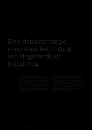 10 Prozess einer Markenentwicklung
Der bisherige Ansatz einer Markenentwicklung
sieht oft so aus: Man schaut auf die aktuellen Be-
sonderheiten der Marke und auf die allgemeinen
Bedürfnisse der Zielgruppen. Zudem wird eine Ab-
grenzung zu den Mitbewerbern herausgearbeitet.
Das ist aber in Zeiten von Digitalisierung, Globali-
sierung und gesellschaftlichen Veränderungen
zu kurz gedacht. Der bisherige Ansatz sollte um
Eine Markenstrategie
ohne Berücksichtigung
von Megatrends ist
kurzsichtig
eine weitere Ebene ergänzt werden: Die großen
Megatrends der Zukunft, wie sie z.B. das Zukunfts-
institut (Frankfurt/Wien) herausarbeitet, sollten bei
der Strategie miteinbezogen werden. Sie bieten
Inspiration und Orientierung. Die Aufgabe ist, das
Unternehmen und deren Angebot in den Kontext
ausgewählter Megatrends zu setzen, um damit
neue Potenziale zu entdecken.
 