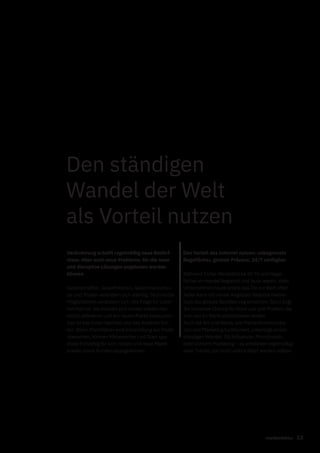 13markenfaktur
Den ständigen
Wandel der Welt
als Vorteil nutzen
Veränderung schafft regelmäßig neue Bedürf-
nisse. Aber auch neue Probleme, für die neue
und disruptive Lösungen angeboten werden
können
Gesellschaften, Gewohnheiten, Geschmacksmus-
ter und Moden verändern sich ständig. Technische
Möglichkeiten verändern sich. Die Folge für Unter-
nehmen ist, sie müssen sich immer wieder neu
selbst definieren und am neuen Markt behaupten.
Das ist des Einen Nachteil und des Anderen Vor-
teil. Wenn Marktführer eine Entwicklung am Markt
übersehen, können Mitbewerber und Start-ups
diese frühzeitig für sich nutzen und neue Markt-
anteile sowie Kunden dazugewinnen.
Den Vorteil des Internet nutzen: unbegrenzte
Regalfächer, globale Präsenz, 24/7 verfügbar
Während früher Werbeblöcke im TV und Regal-
fächer im Handel begrenzt und teuer waren, steht
Unternehmen heute online das Tor zur Welt offen.
Jeder kann mit seiner Angebots-Website theore-
tisch die globale Bevölkerung erreichen. Darin liegt
die immense Chance für Start-ups und Marken, die
sich neu im Markt positionieren wollen.
Auch die Art und Weise, wie Markenkommunika-
tion und Marketing funktioniert, unterliegt einem
ständigen Wandel. Ob Influencer, Microbrands,
oder Content-Marketing – es entstehen regelmäßig
neue Trends, die nicht unterschätzt werden sollten.
 